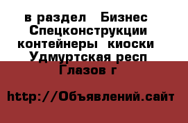  в раздел : Бизнес » Спецконструкции, контейнеры, киоски . Удмуртская респ.,Глазов г.